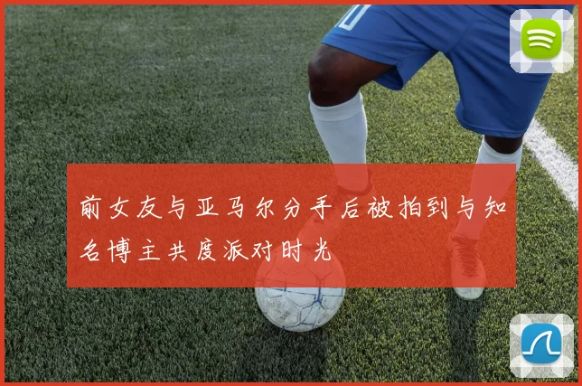 前女友与亚马尔分手后被拍到与知名博主共度派对时光