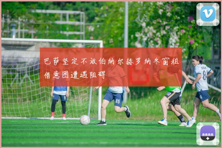 巴萨坚定不放伯纳尔赫罗纳冬窗租借意图遭遇阻碍