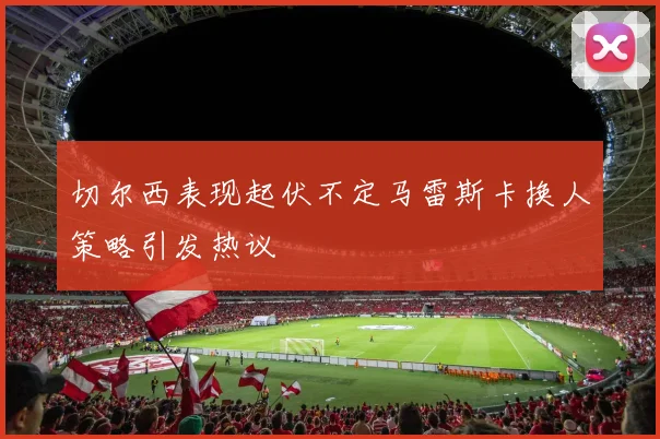 切尔西表现起伏不定马雷斯卡换人策略引发热议