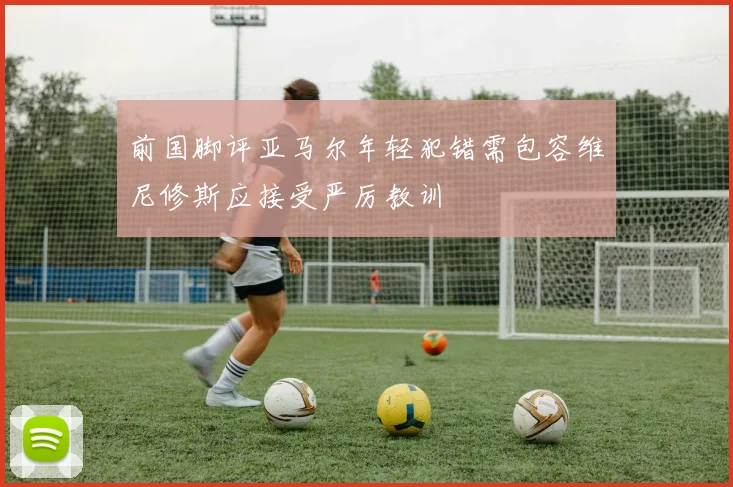 前国脚评亚马尔年轻犯错需包容维尼修斯应接受严厉教训