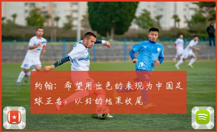 约翰：希望用出色的表现为中国足球正名，以好的结果收尾