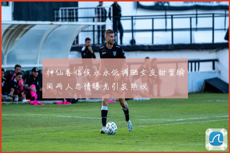 神仙眷侣侯永永低调晒女友甜蜜瞬间两人恋情曝光引发热议