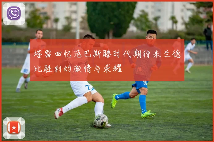 塔雷回忆范巴斯滕时代期待米兰德比胜利的激情与荣耀