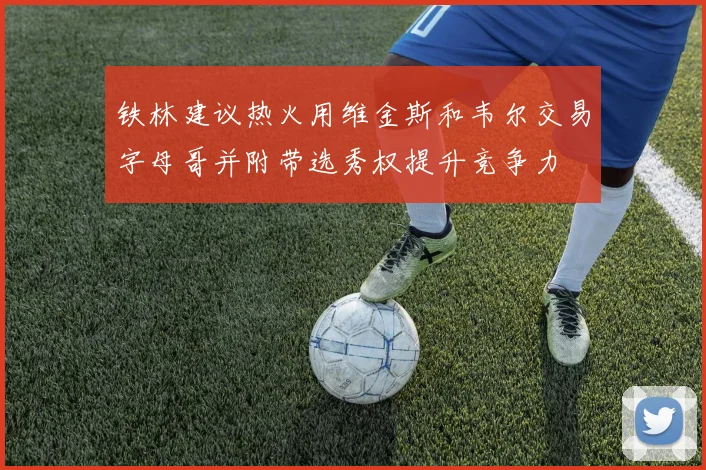 铁林建议热火用维金斯和韦尔交易字母哥并附带选秀权提升竞争力