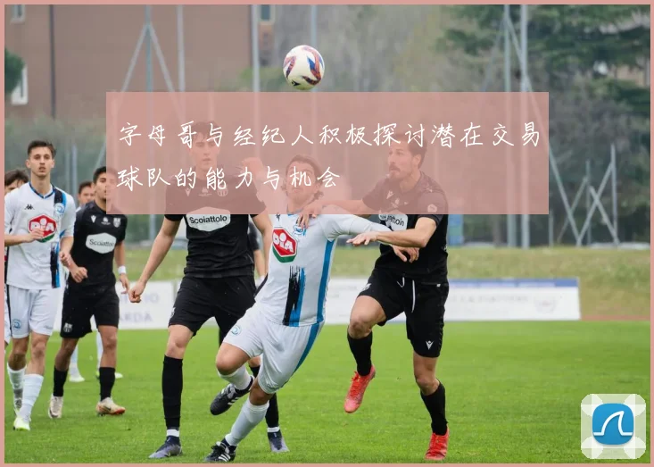 字母哥与经纪人积极探讨潜在交易球队的能力与机会