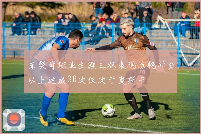 东契奇职业生涯三双表现惊艳35分以上达成30次仅次于奥斯卡
