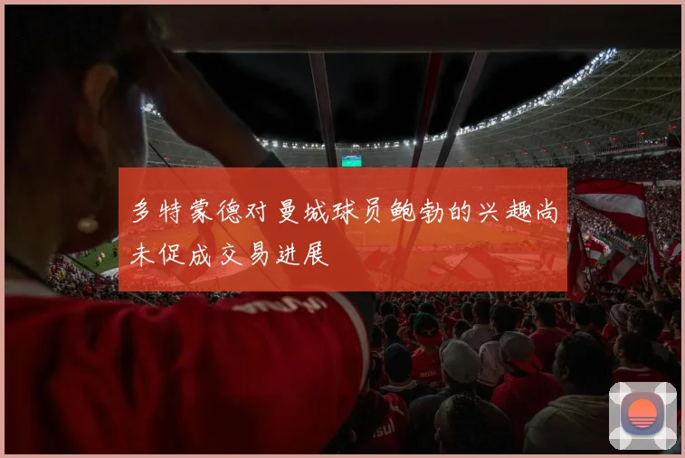多特蒙德对曼城球员鲍勃的兴趣尚未促成交易进展