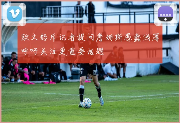 欧文怒斥记者提问詹姆斯愚蠢浅薄呼吁关注更重要话题