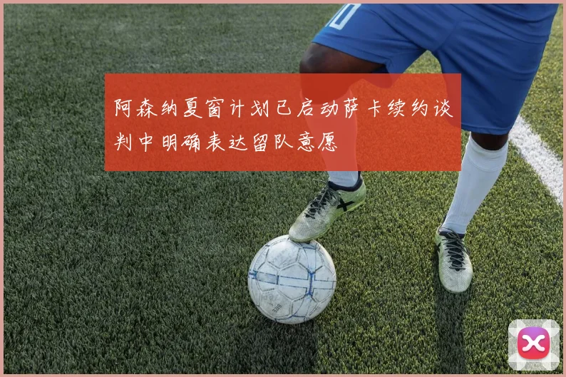 阿森纳夏窗计划已启动萨卡续约谈判中明确表达留队意愿