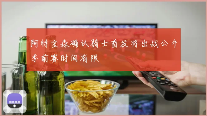 阿特金森确认骑士首发将出战公牛季前赛时间有限