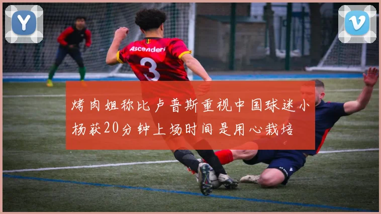 烤肉姐称比卢普斯重视中国球迷小杨获20分钟上场时间是用心栽培