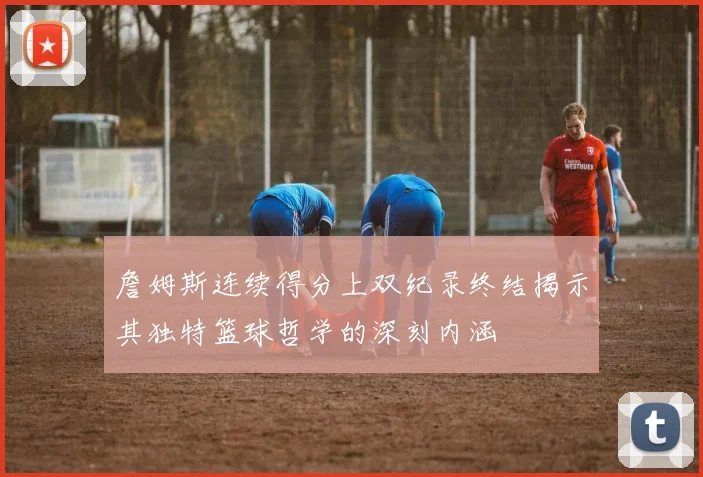 詹姆斯连续得分上双纪录终结揭示其独特篮球哲学的深刻内涵