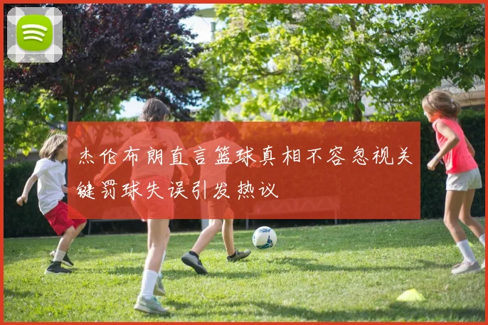 杰伦布朗直言篮球真相不容忽视关键罚球失误引发热议