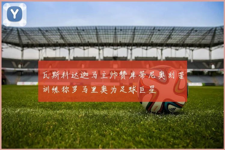 瓦斯科达迦马主帅赞库蒂尼奥刻苦训练称罗马里奥为足球巨星