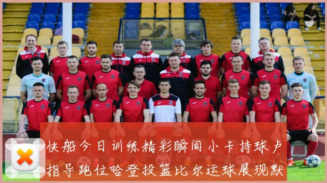 快船今日训练精彩瞬间小卡持球卢指导跑位哈登投篮比尔运球展现默契