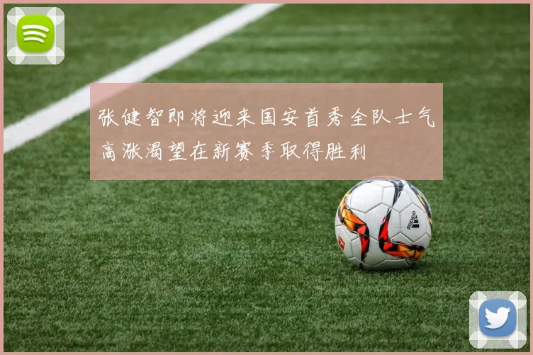 张健智即将迎来国安首秀全队士气高涨渴望在新赛季取得胜利
