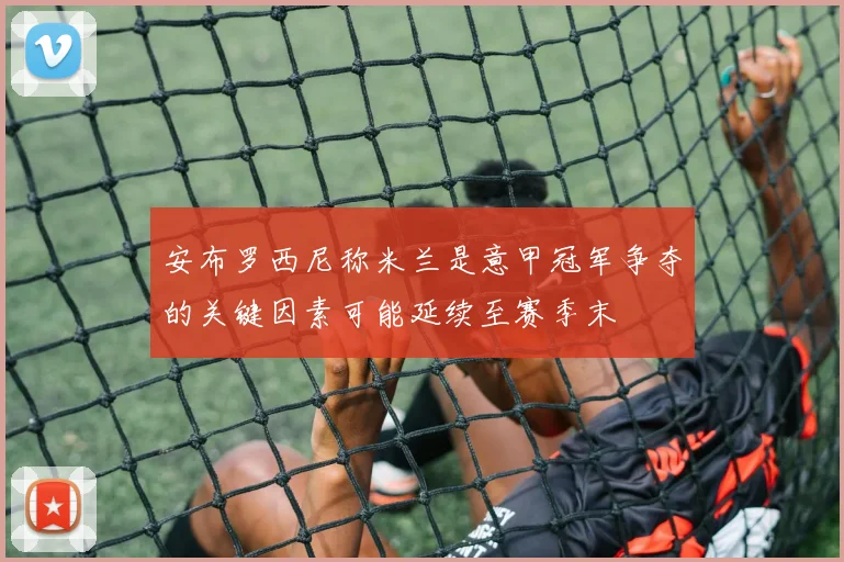 安布罗西尼称米兰是意甲冠军争夺的关键因素可能延续至赛季末