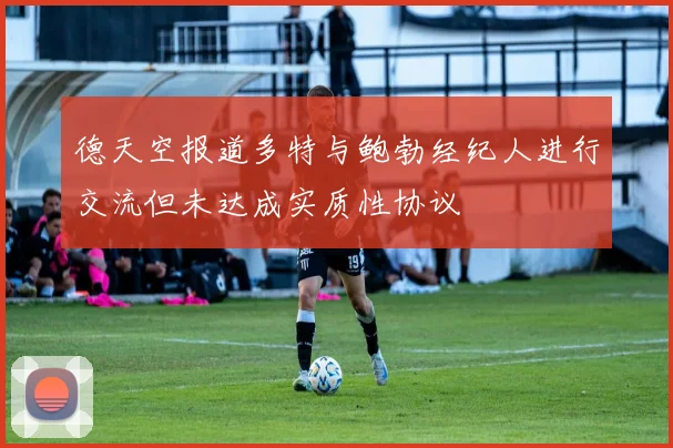 德天空报道多特与鲍勃经纪人进行交流但未达成实质性协议