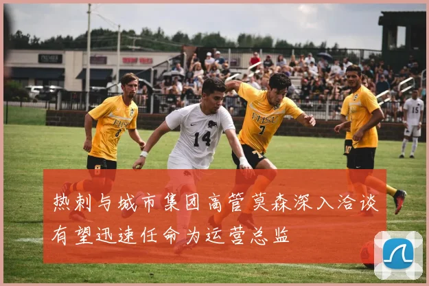 热刺与城市集团高管莫森深入洽谈有望迅速任命为运营总监