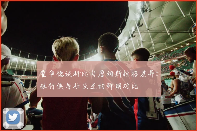 霍华德谈科比与詹姆斯性格差异：独行侠与社交王的鲜明对比