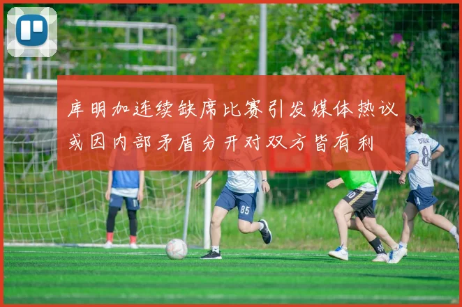 库明加连续缺席比赛引发媒体热议或因内部矛盾分开对双方皆有利