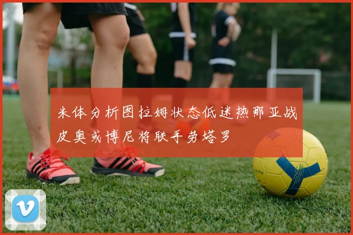 米体分析图拉姆状态低迷热那亚战皮奥或博尼将联手劳塔罗