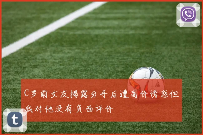 C罗前女友揭露分手后遭高价诱惑但我对他没有负面评价